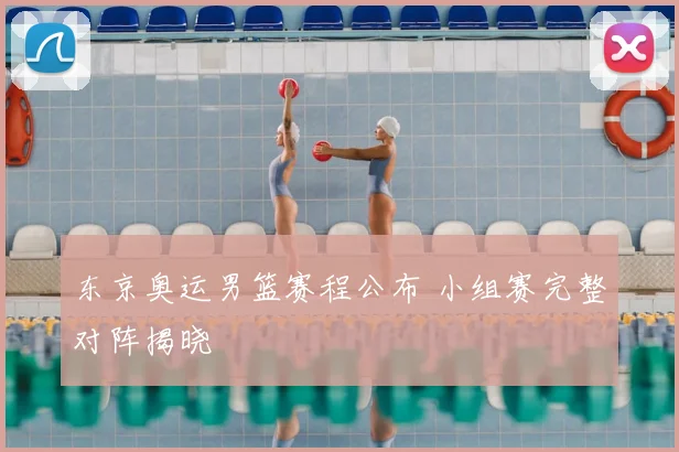 东京奥运男篮赛程公布 小组赛完整对阵揭晓