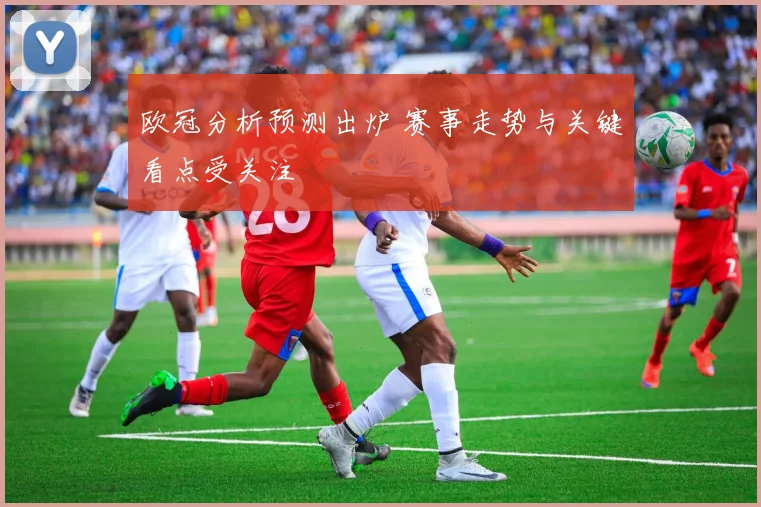 欧冠分析预测出炉 赛事走势与关键看点受关注