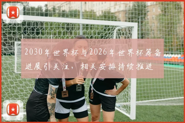 2030年世界杯与2026年世界杯筹备进展引关注，相关安排持续推进