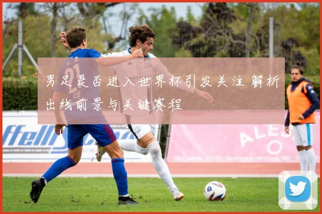 男足是否进入世界杯引发关注 解析出线前景与关键赛程