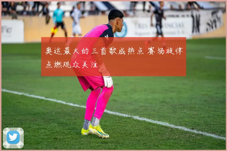 奥运最火的三首歌成热点 赛场旋律点燃观众关注