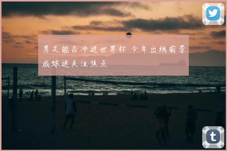 男足能否冲进世界杯 今年出线前景成球迷关注焦点