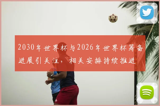 2030年世界杯与2026年世界杯筹备进展引关注,相关安排持续推进