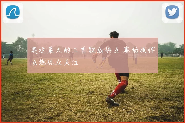 奥运最火的三首歌成热点 赛场旋律点燃观众关注