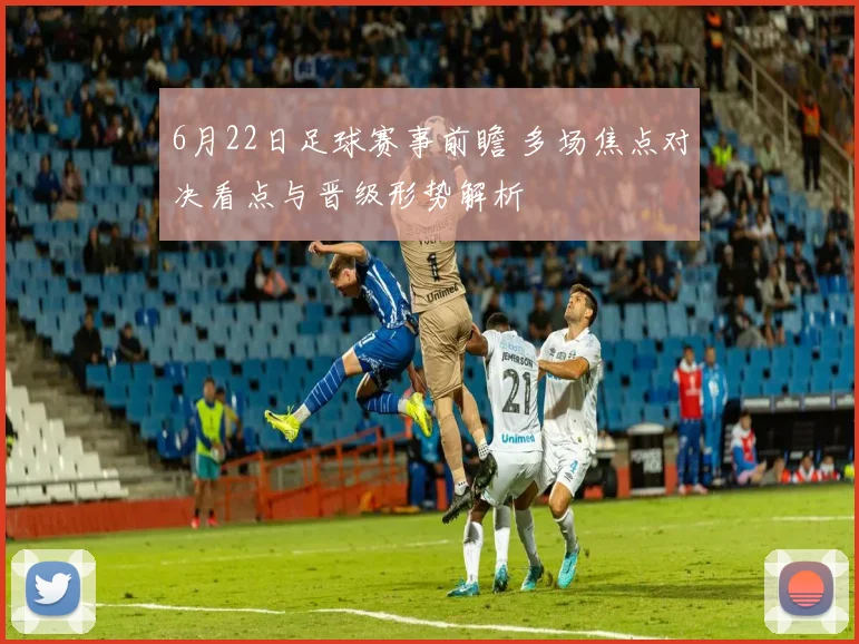 6月22日足球赛事前瞻 多场焦点对决看点与晋级形势解析