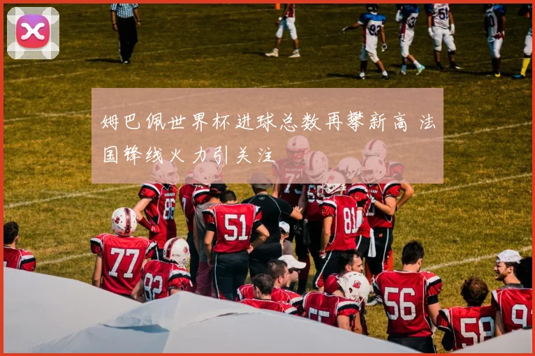 姆巴佩世界杯进球总数再攀新高 法国锋线火力引关注
