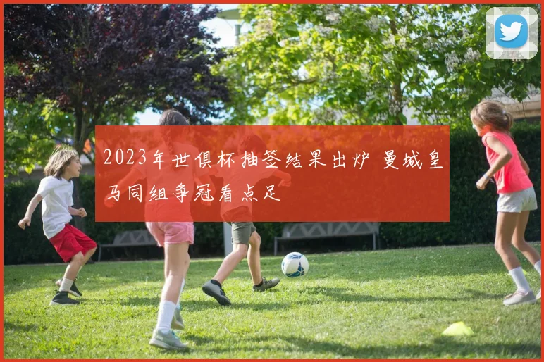 2023年世俱杯抽签结果出炉 曼城皇马同组争冠看点足