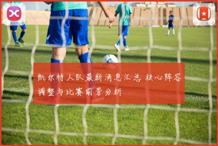 凯尔特人队最新消息汇总 核心阵容调整与比赛前景分析