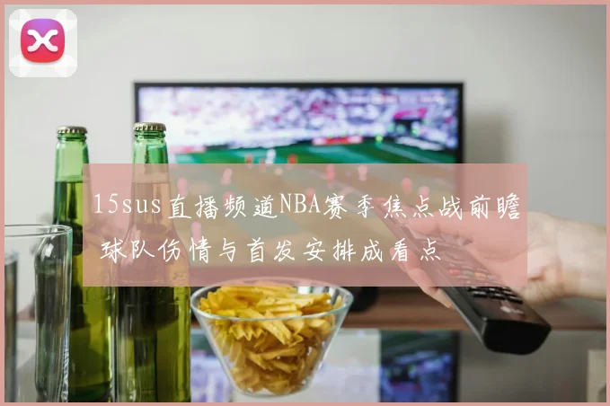 15sus直播频道NBA赛季焦点战前瞻 球队伤情与首发安排成看点