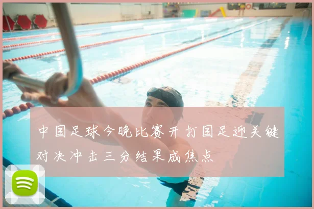 中国足球今晚比赛开打国足迎关键对决冲击三分结果成焦点