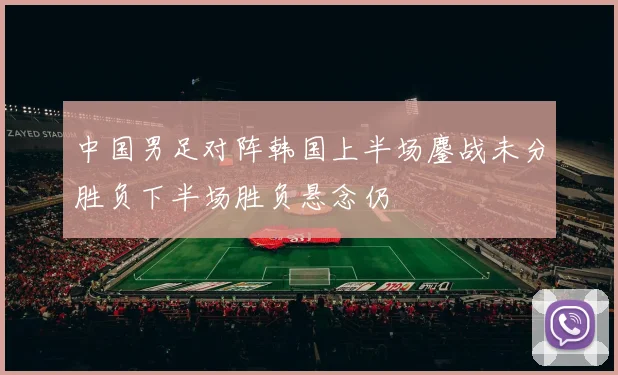 中国男足对阵韩国上半场鏖战未分胜负下半场胜负悬念仍
