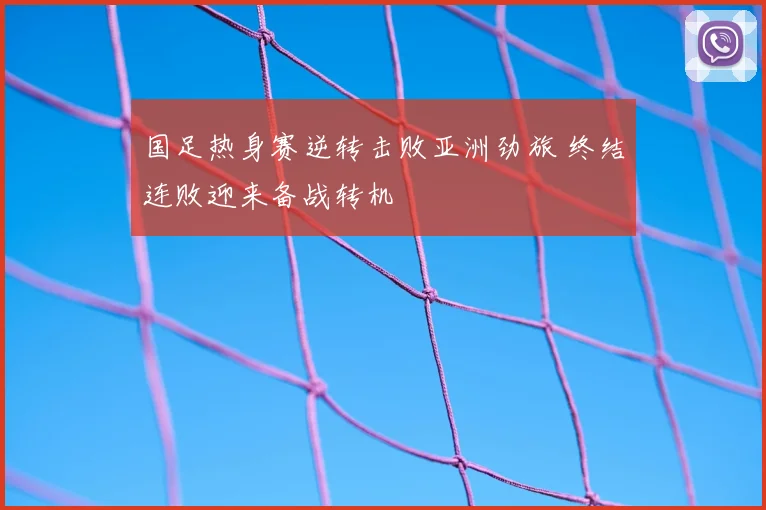 国足热身赛逆转击败亚洲劲旅 终结连败迎来备战转机