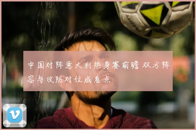 中国对阵意大利热身赛前瞻 双方阵容与攻防对位成看点