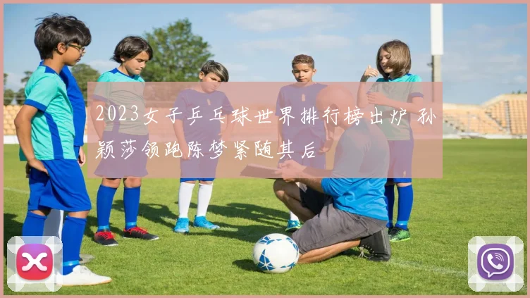 2023女子乒乓球世界排行榜出炉 孙颖莎领跑陈梦紧随其后