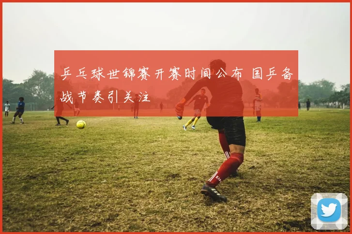 乒乓球世锦赛开赛时间公布 国乒备战节奏引关注