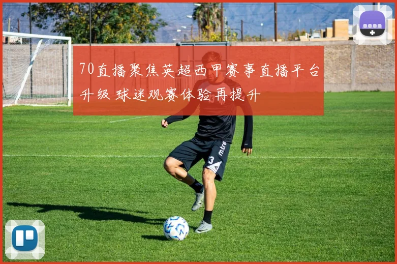 70直播聚焦英超西甲赛事直播平台升级 球迷观赛体验再提升