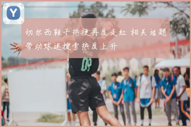 切尔西鞋子热梗再度走红 相关话题带动球迷搜索热度上升