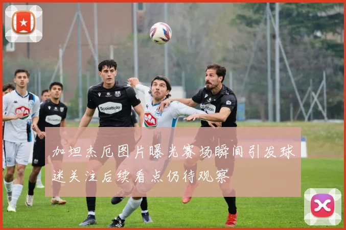 加坦杰厄图片曝光赛场瞬间引发球迷关注后续看点仍待观察