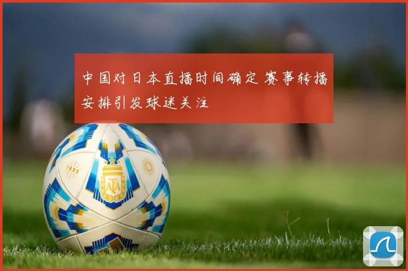 中国对日本直播时间确定 赛事转播安排引发球迷关注