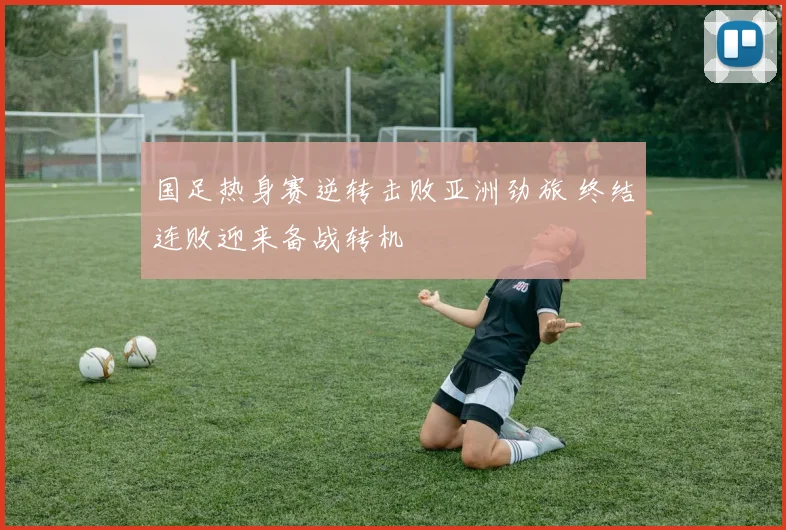 国足热身赛逆转击败亚洲劲旅 终结连败迎来备战转机