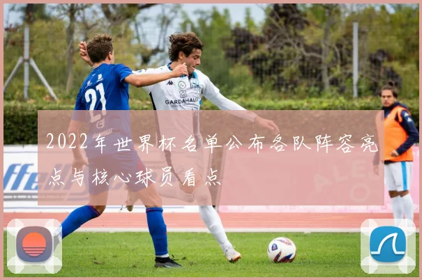 2022年世界杯名单公布各队阵容亮点与核心球员看点