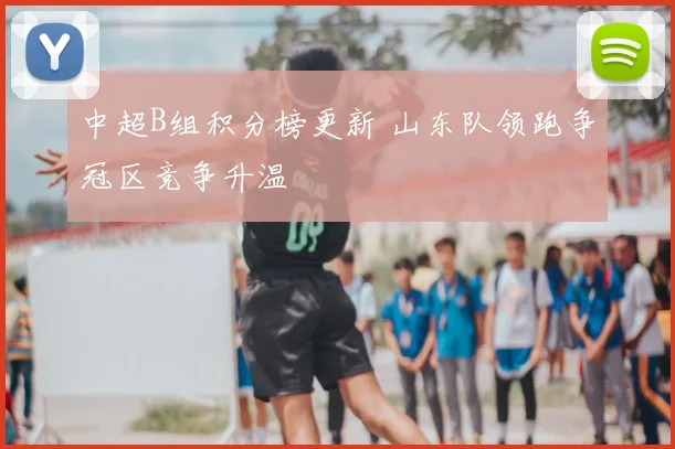 中超B组积分榜更新 山东队领跑争冠区竞争升温