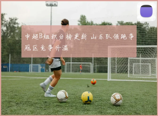 中超B组积分榜更新 山东队领跑争冠区竞争升温