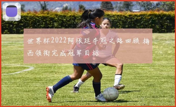 世界杯2022阿根廷夺冠之路回顾 梅西领衔完成冠军目标