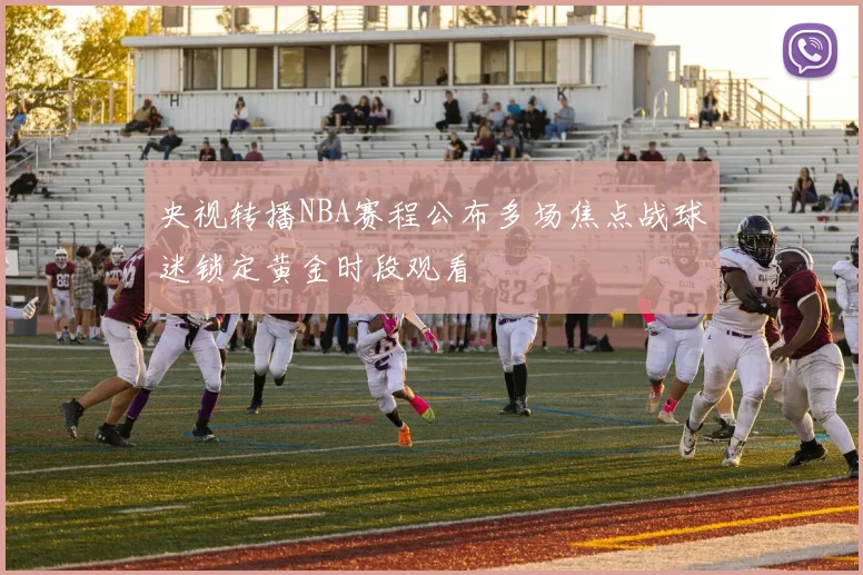 央视转播NBA赛程公布多场焦点战球迷锁定黄金时段观看
