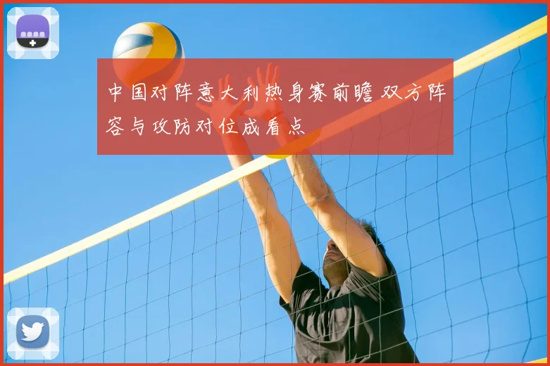 中国对阵意大利热身赛前瞻 双方阵容与攻防对位成看点