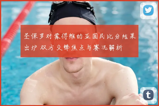 圣保罗对蒙得维的亚国民比分结果出炉 双方交锋焦点与赛况解析