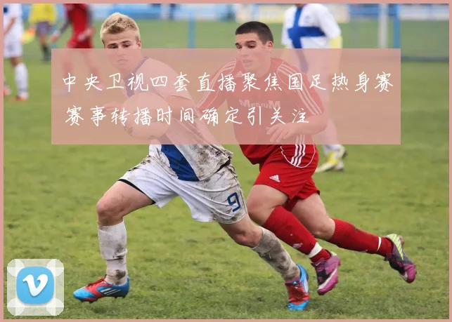 中央卫视四套直播聚焦国足热身赛 赛事转播时间确定引关注