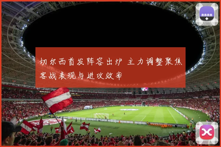 切尔西首发阵容出炉 主力调整聚焦客战表现与进攻效率