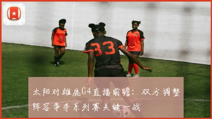 太阳对雄鹿G4直播前瞻:双方调整阵容争夺系列赛关键一战