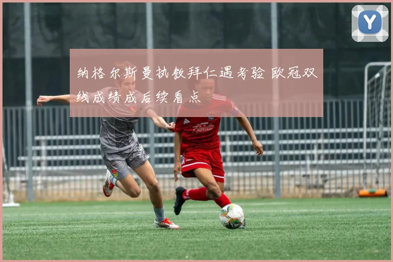 纳格尔斯曼执教拜仁遇考验 欧冠双线成绩成后续看点