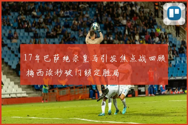 17年巴萨绝杀皇马引发焦点战回顾 梅西读秒破门锁定胜局