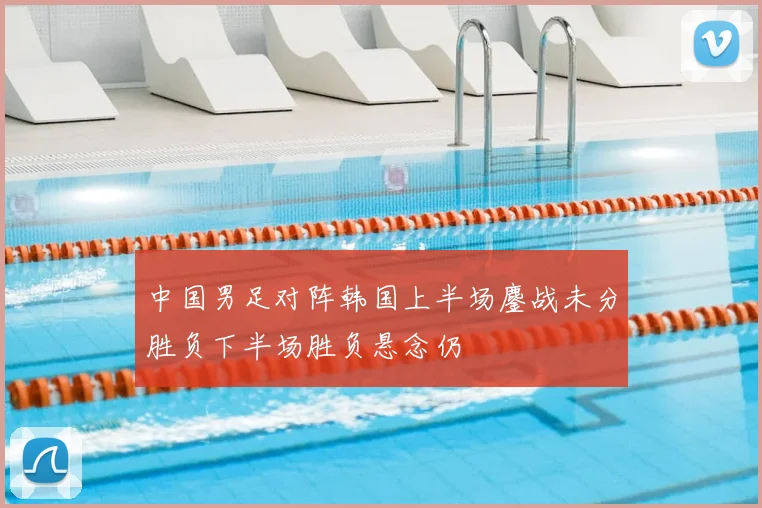 中国男足对阵韩国上半场鏖战未分胜负下半场胜负悬念仍