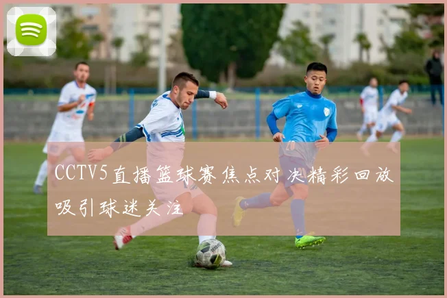 CCTV5直播篮球赛焦点对决精彩回放吸引球迷关注