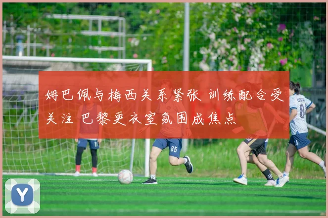 姆巴佩与梅西关系紧张 训练配合受关注 巴黎更衣室氛围成焦点