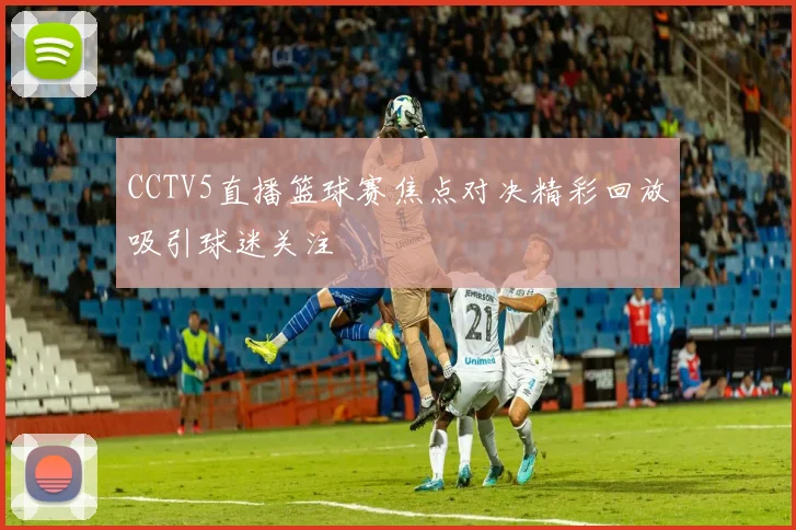 CCTV5直播篮球赛焦点对决精彩回放吸引球迷关注