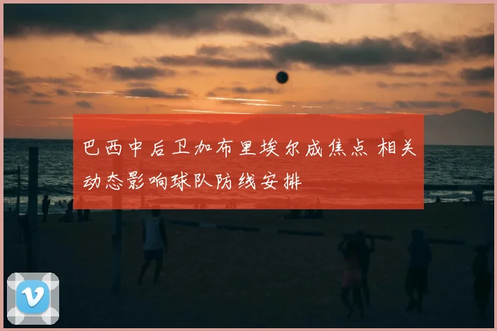 巴西中后卫加布里埃尔成焦点 相关动态影响球队防线安排