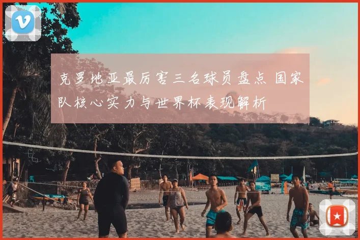 克罗地亚最厉害三名球员盘点 国家队核心实力与世界杯表现解析