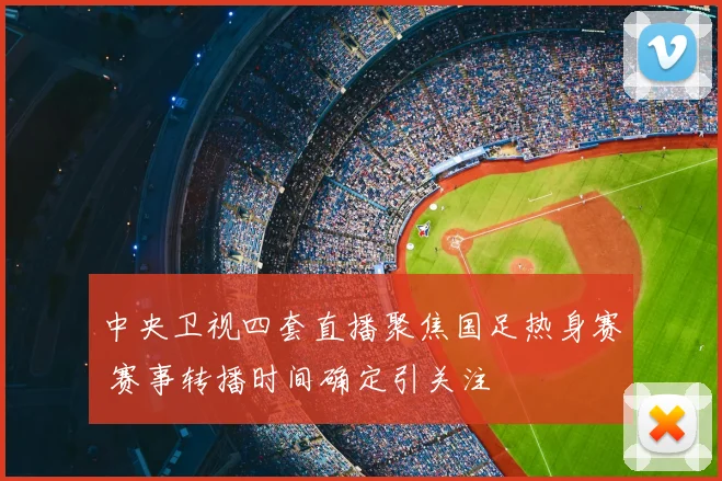 中央卫视四套直播聚焦国足热身赛 赛事转播时间确定引关注